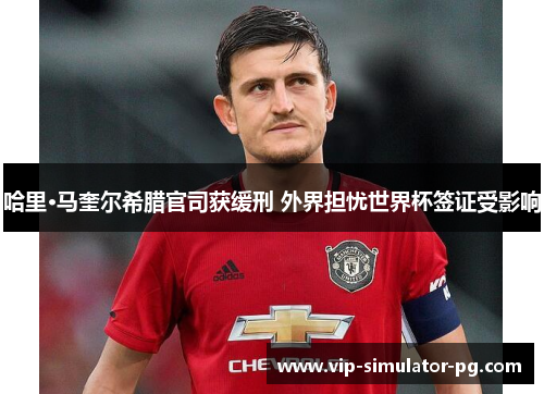 哈里·马奎尔希腊官司获缓刑 外界担忧世界杯签证受影响 哈里·马奎尔希腊官司获缓刑 外界担忧世界杯签证受影响