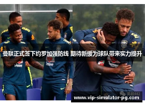 曼联正式签下约罗加强防线 期待新援为球队带来实力提升