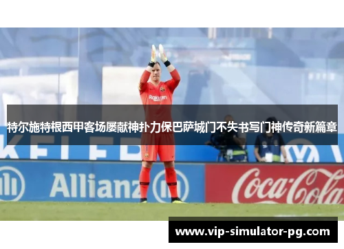 特尔施特根西甲客场屡献神扑力保巴萨城门不失书写门神传奇新篇章