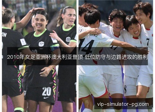 2010年女足亚洲杯澳大利亚登顶 低位防守与边路进攻的胜利 2010年女足亚洲杯澳大利亚登顶 低位防守与边路进攻的胜利